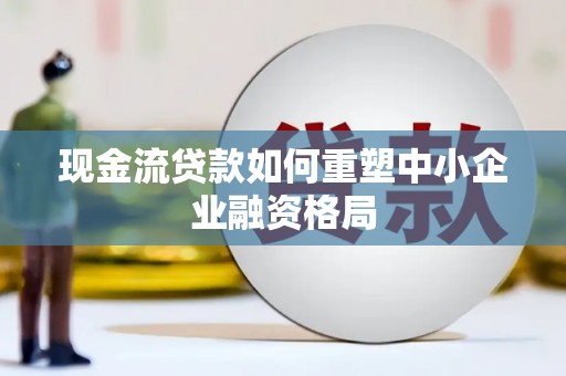 盐埔现金流贷款如何重塑中小企业融资格局